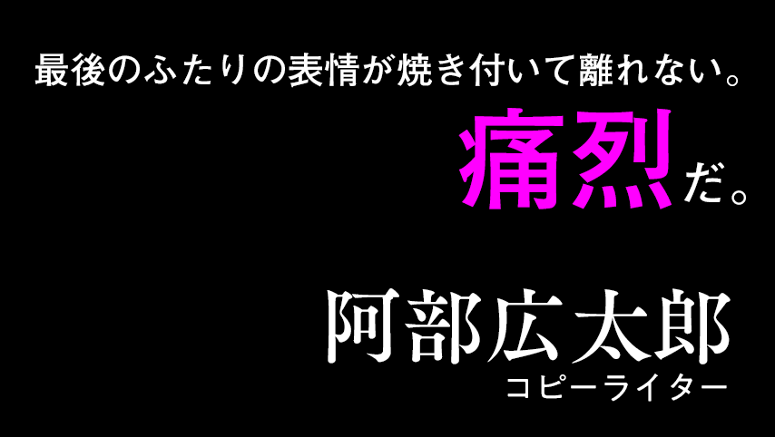 最後のふたりの表情が焼き付いて離れない。痛烈だ。阿部広太郎（コピーライター）