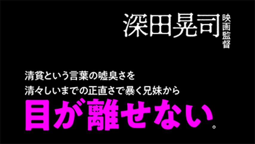 清貧という言葉の嘘臭さを清々しいまでの正直さで暴く兄妹から目が離せない。つまりそれは一周回って清貧な映画ということだろうか。俳優の地力を逃すことのない撮影、活かしきった脚本に拍手。　深田晃司(映画監督)