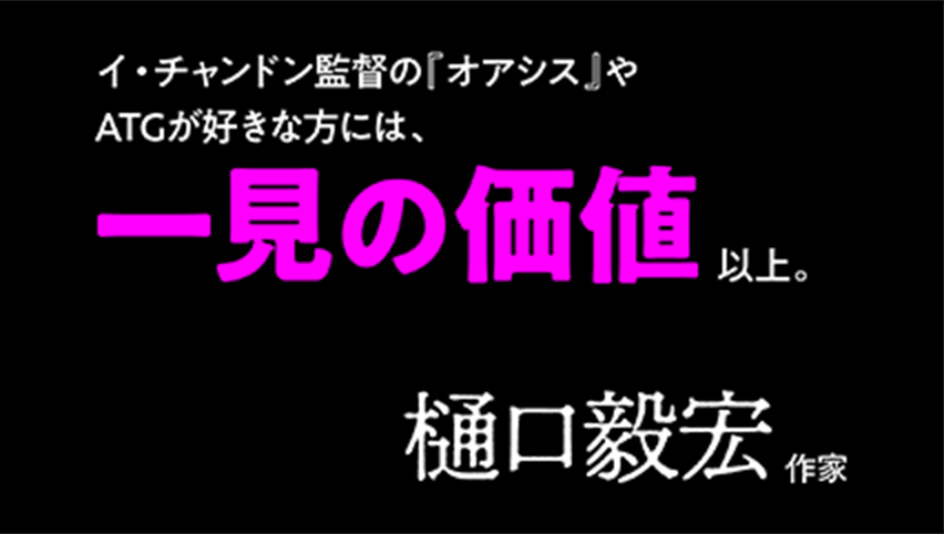 最底辺のふたりなのに、不思議と陰鬱な感じにならないのは監督の手腕でしょうか。イ・チャンドン監督の『オアシス』やATGが好きな方には、一見の価値以上。樋口毅宏(作家)