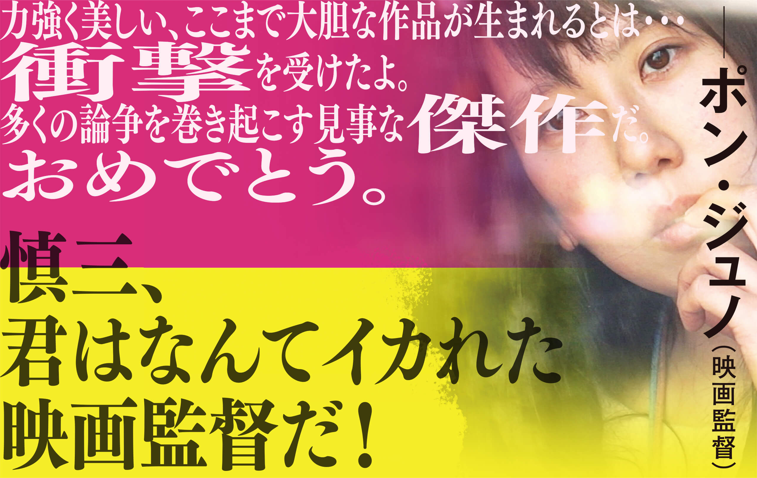 慎三、君はなんてイカれた映画監督だ！力強く美しい、ここまで大胆な作品が生まれるとは…衝撃を受けたよ。多くの論争を巻き起こす見事な傑作だ。おめでとう。ポン・ジュノ(映画監督)