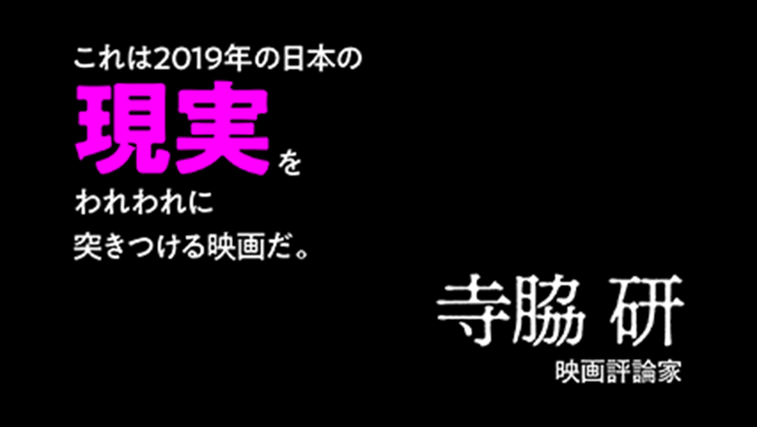 障がい、貧困、風俗…とにかく話は暗い。でもそれは当然だ。この国の現実が暗いんだもの。これは、2019年の日本の現実をわれわれに突きつける映画だ。この社会に生きる者、必見！寺脇 研（映画評論家）